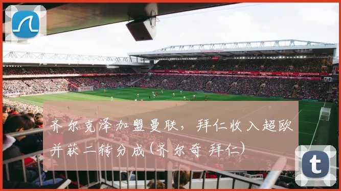 齐尔克泽加盟曼联，拜仁收入超欧并获二转分成(齐尔奇 拜仁)